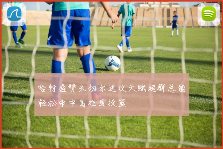 哈特盛赞米切尔进攻天赋超群总能轻松命中高难度投篮