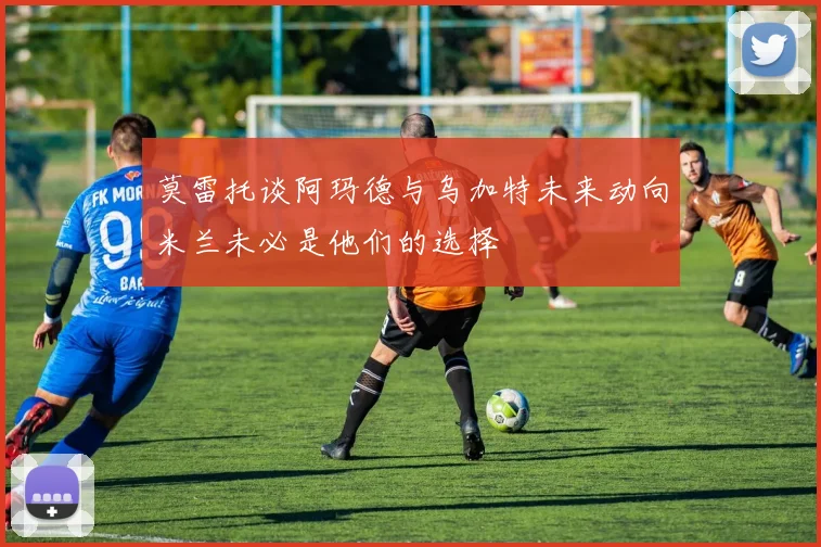 莫雷托谈阿玛德与乌加特未来动向米兰未必是他们的选择