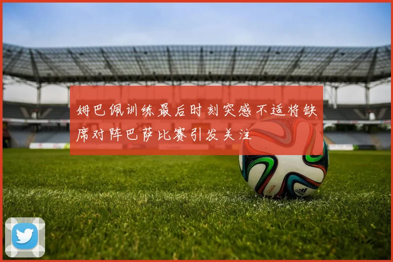 姆巴佩训练最后时刻突感不适将缺席对阵巴萨比赛引发关注