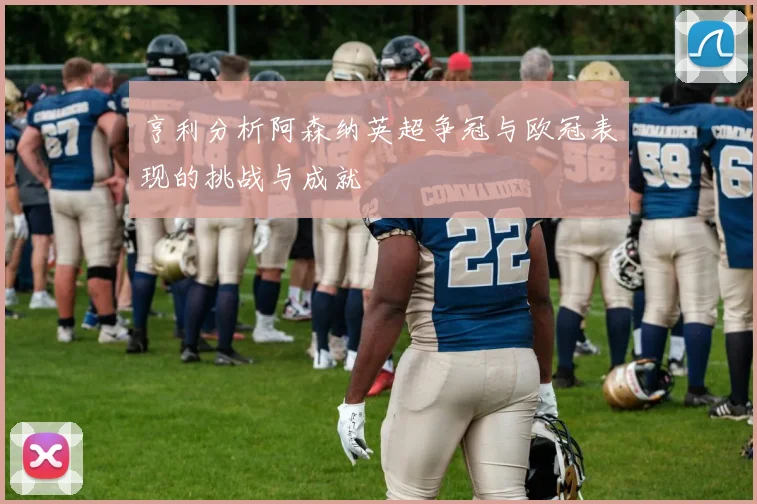 亨利分析阿森纳英超争冠与欧冠表现的挑战与成就