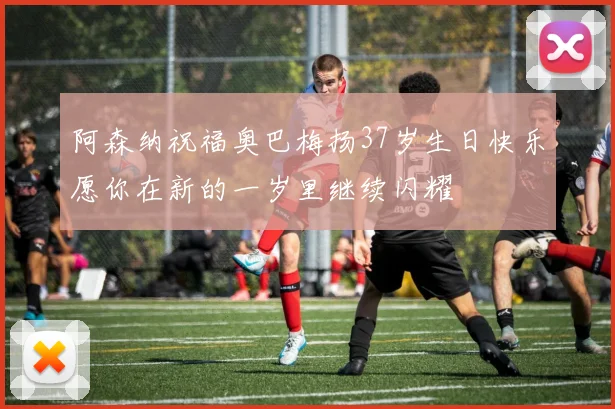 阿森纳祝福奥巴梅扬37岁生日快乐愿你在新的一岁里继续闪耀