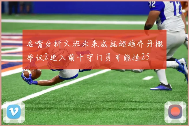 名嘴分析文班未来成就超越乔丹概率仅2进入前十守门员可能性25