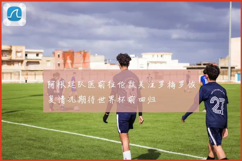阿根廷队医前往伦敦关注罗梅罗恢复情况期待世界杯前回归