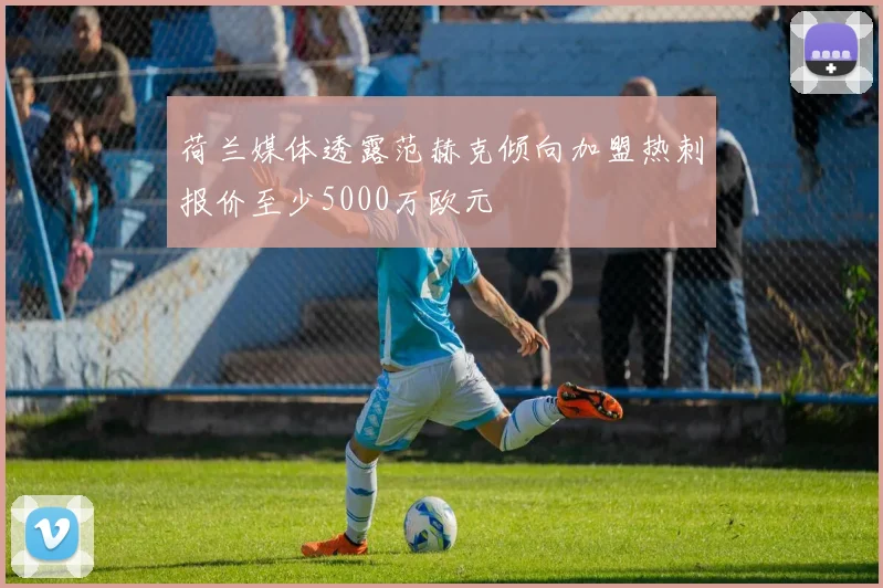 荷兰媒体透露范赫克倾向加盟热刺报价至少5000万欧元
