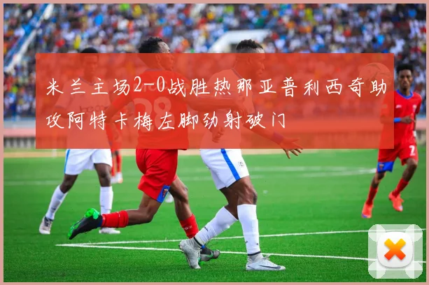 米兰主场2-0战胜热那亚普利西奇助攻阿特卡梅左脚劲射破门