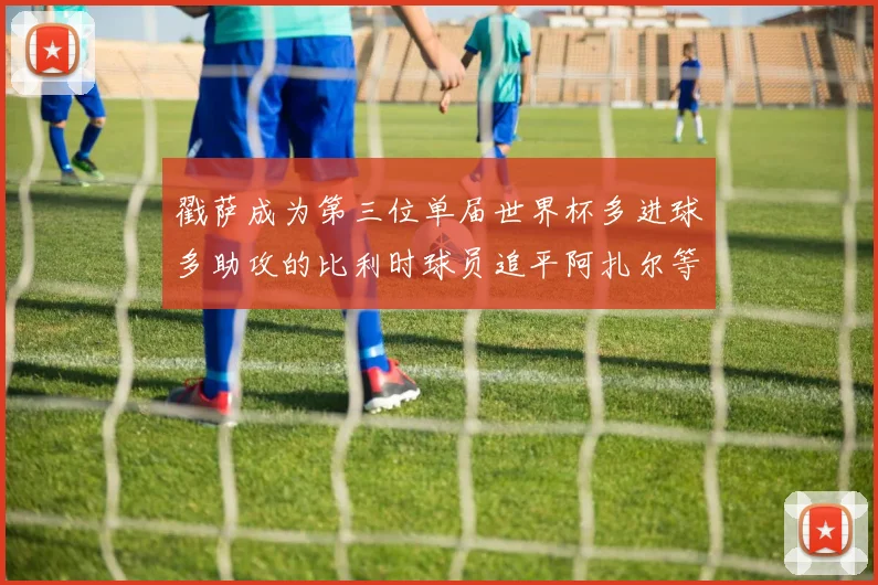 戳萨成为第三位单届世界杯多进球多助攻的比利时球员追平阿扎尔等传奇