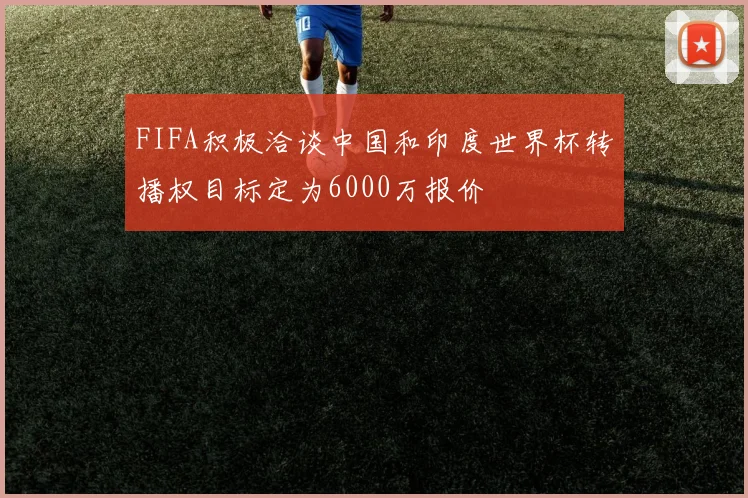 FIFA积极洽谈中国和印度世界杯转播权目标定为6000万报价