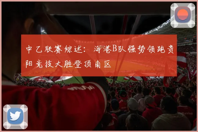 中乙联赛综述：海港B队强势领跑贵阳竞技大胜登顶南区